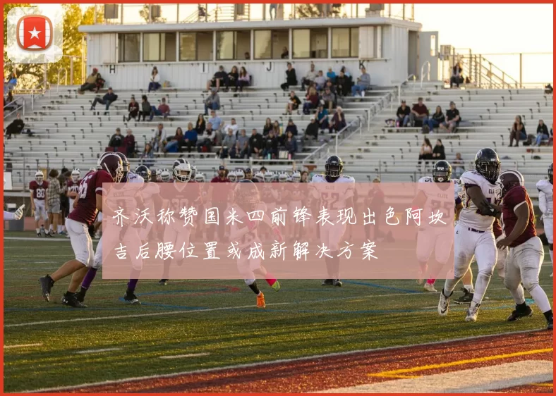 齐沃称赞国米四前锋表现出色阿坎吉后腰位置或成新解决方案