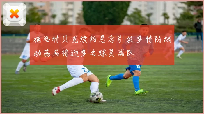 施洛特贝克续约悬念引发多特防线动荡或将迎多名球员离队