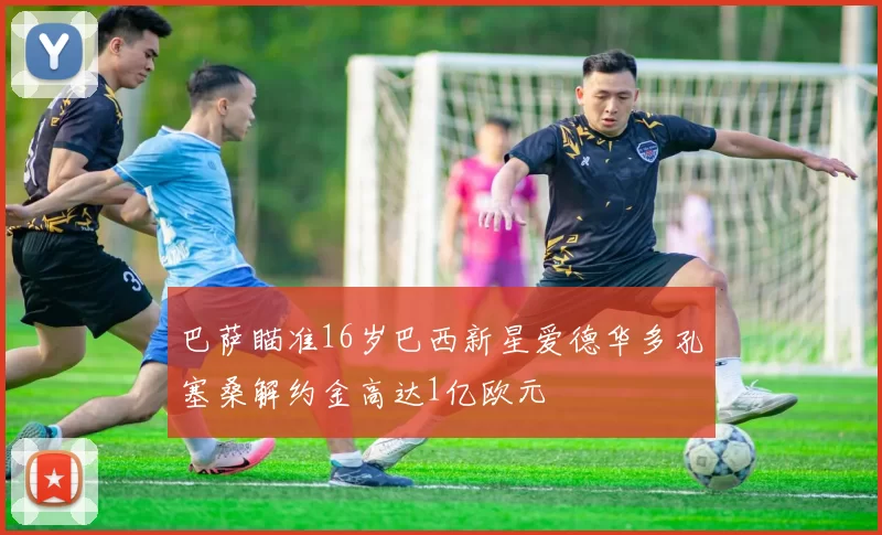 巴萨瞄准16岁巴西新星爱德华多孔塞桑解约金高达1亿欧元