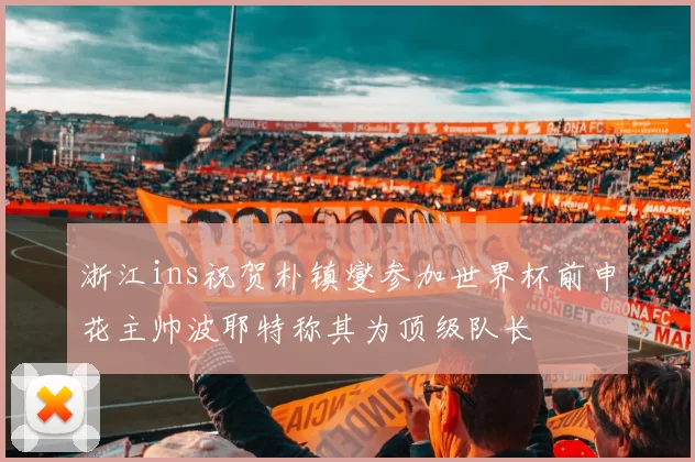 浙江ins祝贺朴镇燮参加世界杯前申花主帅波耶特称其为顶级队长