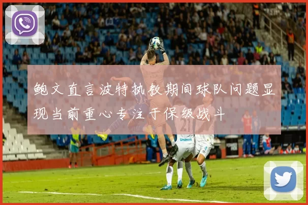鲍文直言波特执教期间球队问题显现当前重心专注于保级战斗