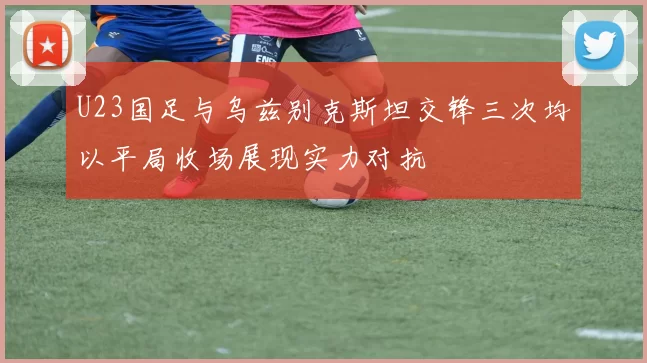 U23国足与乌兹别克斯坦交锋三次均以平局收场展现实力对抗